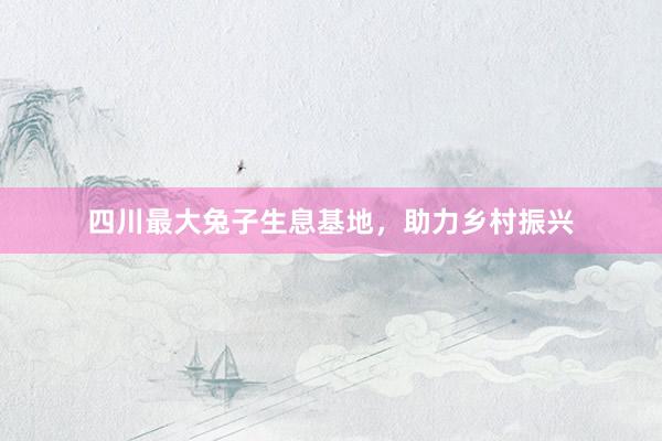 四川最大兔子生息基地，助力乡村振兴